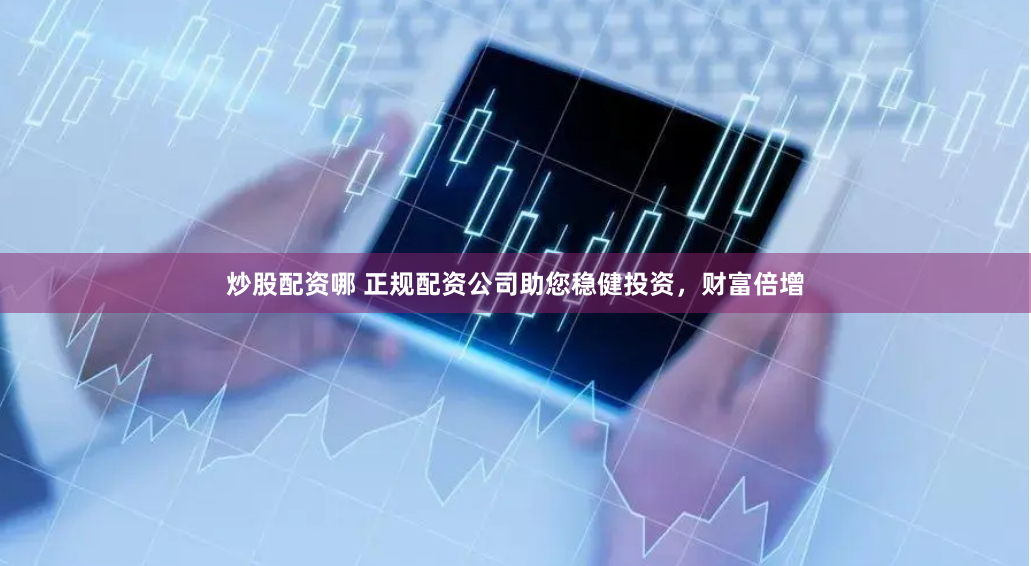 炒股配资哪 正规配资公司助您稳健投资，财富倍增