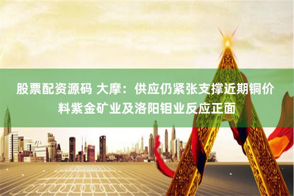 股票配资源码 大摩：供应仍紧张支撑近期铜价 料紫金矿业及洛阳钼业反应正面