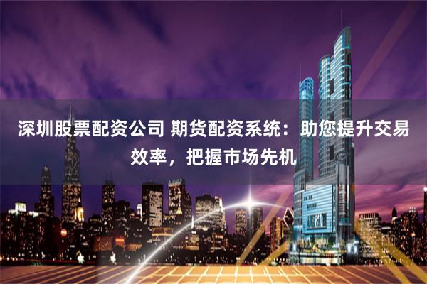 深圳股票配资公司 期货配资系统：助您提升交易效率，把握市场先机