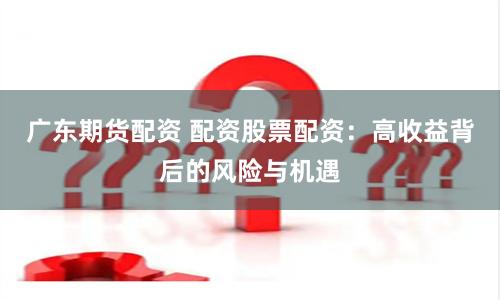 广东期货配资 配资股票配资：高收益背后的风险与机遇