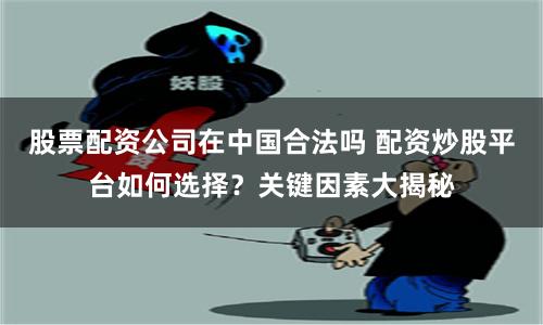 股票配资公司在中国合法吗 配资炒股平台如何选择？关键因素大揭秘