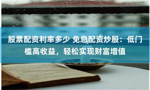 股票配资利率多少 免息配资炒股：低门槛高收益，轻松实现财富增值