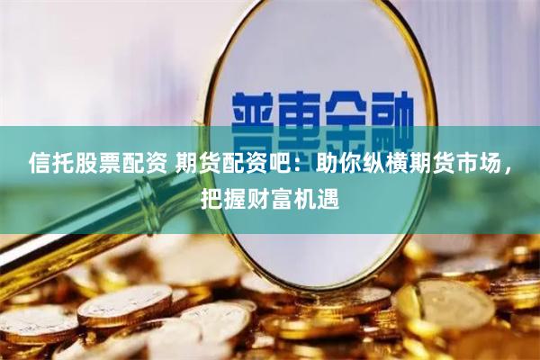 信托股票配资 期货配资吧：助你纵横期货市场，把握财富机遇