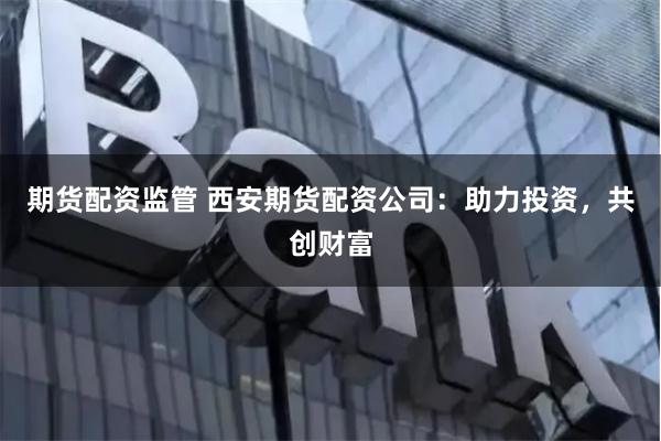 期货配资监管 西安期货配资公司：助力投资，共创财富