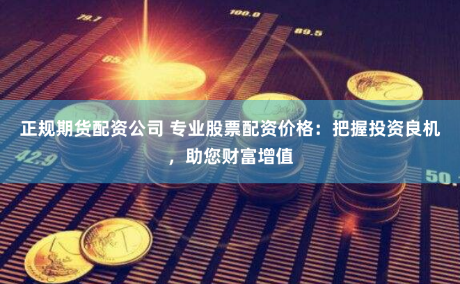 正规期货配资公司 专业股票配资价格：把握投资良机，助您财富增值