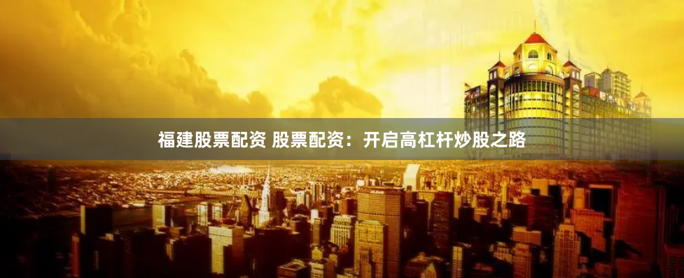 福建股票配资 股票配资：开启高杠杆炒股之路