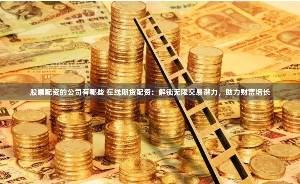 股票配资的公司有哪些 在线期货配资：解锁无限交易潜力，助力财富增长