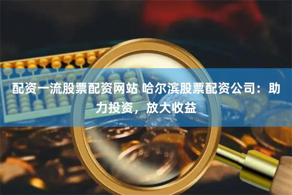 配资一流股票配资网站 哈尔滨股票配资公司：助力投资，放大收益