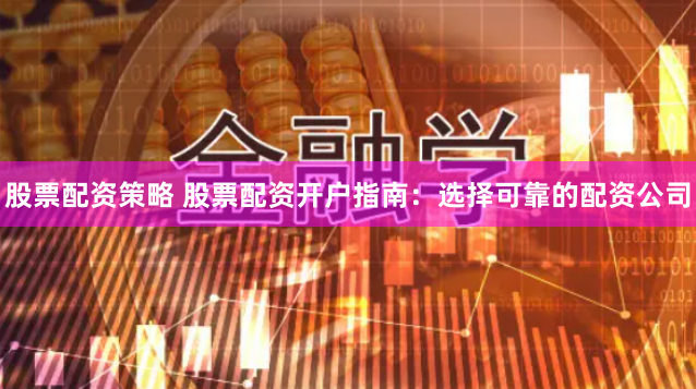 股票配资策略 股票配资开户指南：选择可靠的配资公司