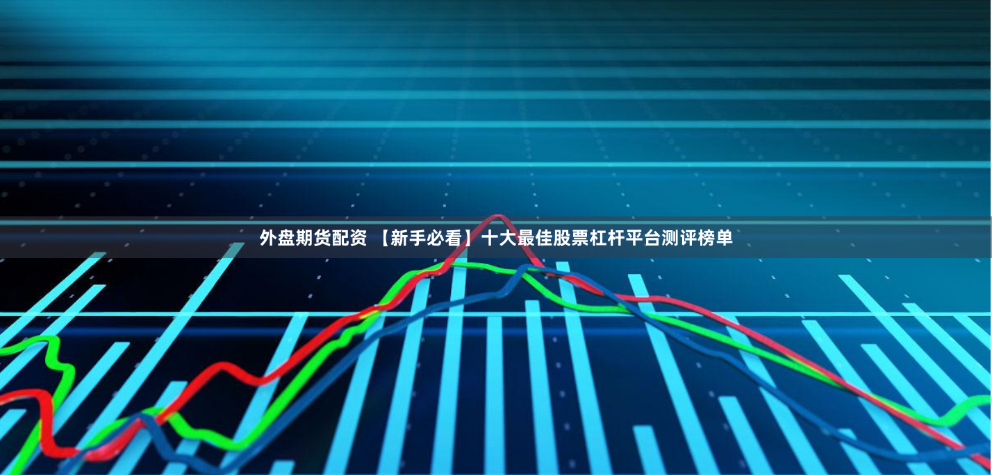 外盘期货配资 【新手必看】十大最佳股票杠杆平台测评榜单