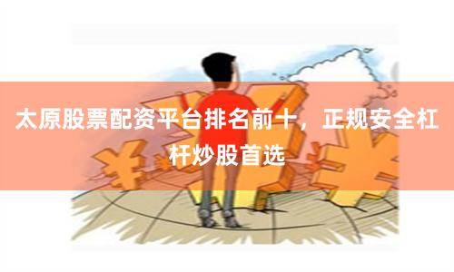 太原股票配资平台排名前十，正规安全杠杆炒股首选