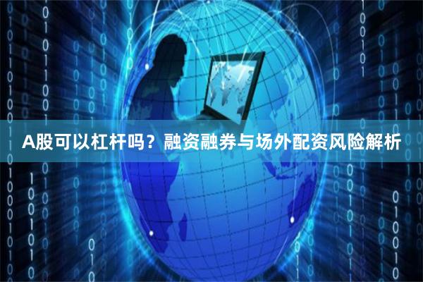 A股可以杠杆吗？融资融券与场外配资风险解析